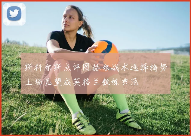 斯科尔斯点评图赫尔战术选择梅努上场无望成英格兰教练典范
