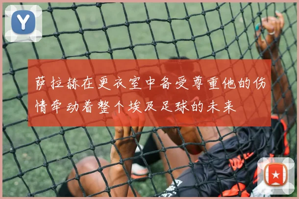 萨拉赫在更衣室中备受尊重他的伤情牵动着整个埃及足球的未来