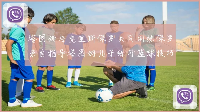 塔图姆与克里斯保罗共同训练保罗亲自指导塔图姆儿子练习篮球技巧
