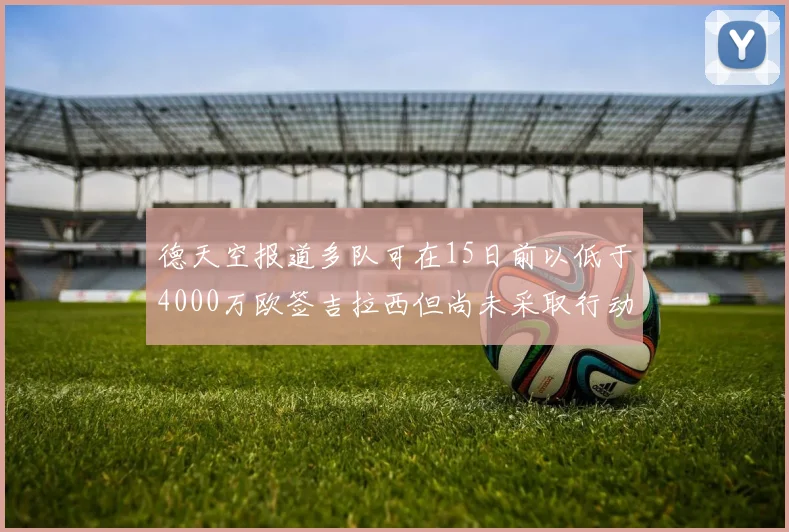 德天空报道多队可在15日前以低于4000万欧签吉拉西但尚未采取行动
