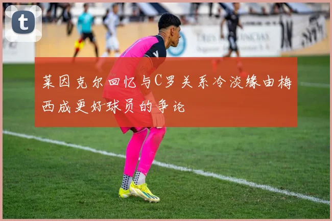 莱因克尔回忆与C罗关系冷淡缘由梅西成更好球员的争论