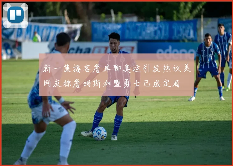 新一集播客詹库聊奥运引发热议美网友称詹姆斯加盟勇士已成定局