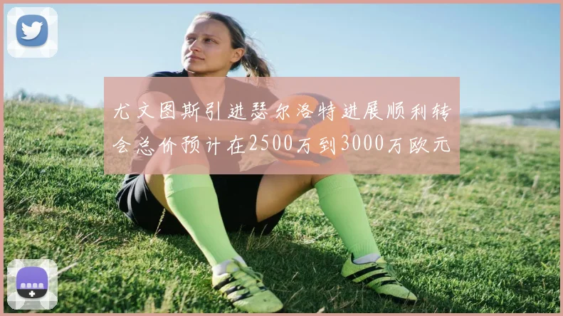 尤文图斯引进瑟尔洛特进展顺利转会总价预计在2500万到3000万欧元之间