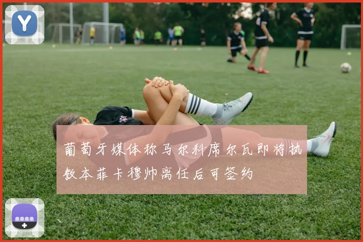 葡萄牙媒体称马尔科席尔瓦即将执教本菲卡穆帅离任后可签约