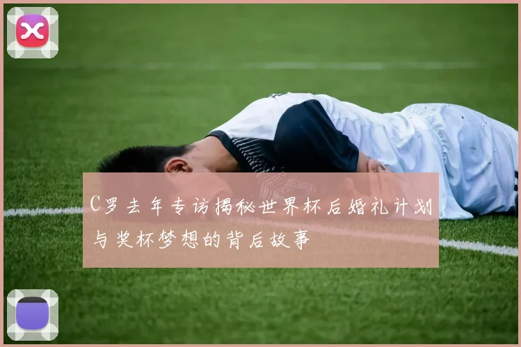 C罗去年专访揭秘世界杯后婚礼计划与奖杯梦想的背后故事