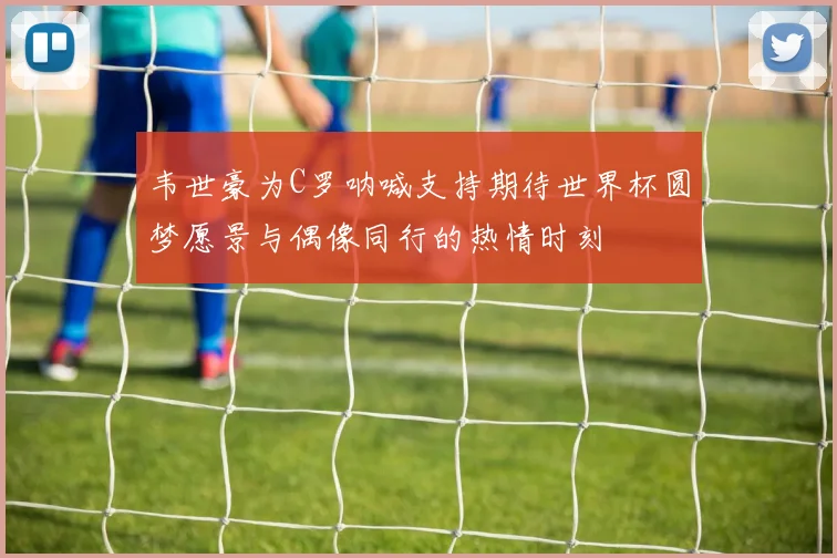 韦世豪为C罗呐喊支持期待世界杯圆梦愿景与偶像同行的热情时刻