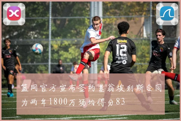 篮网官方宣布签约基翁埃利斯合同为两年1800万场均得分83