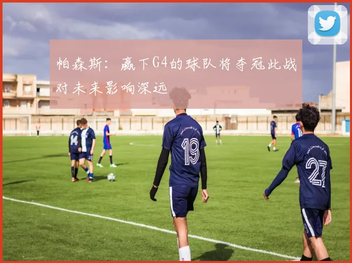 帕森斯：赢下G4的球队将夺冠此战对未来影响深远
