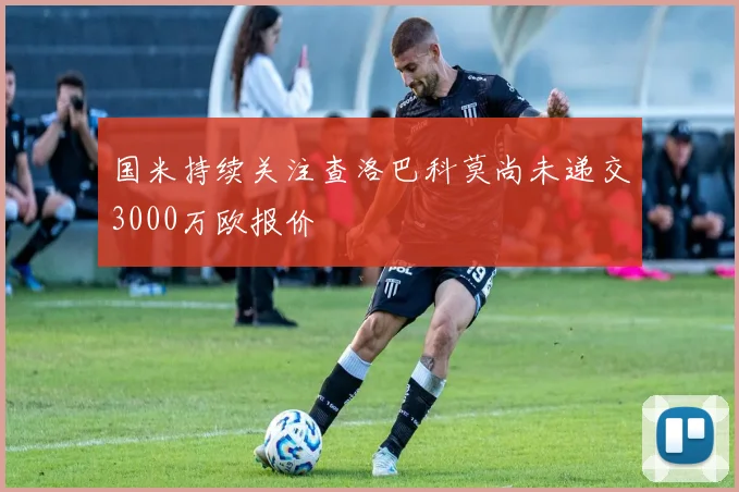 国米持续关注查洛巴科莫尚未递交3000万欧报价