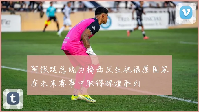 阿根廷总统为梅西庆生祝福愿国家在未来赛事中取得辉煌胜利