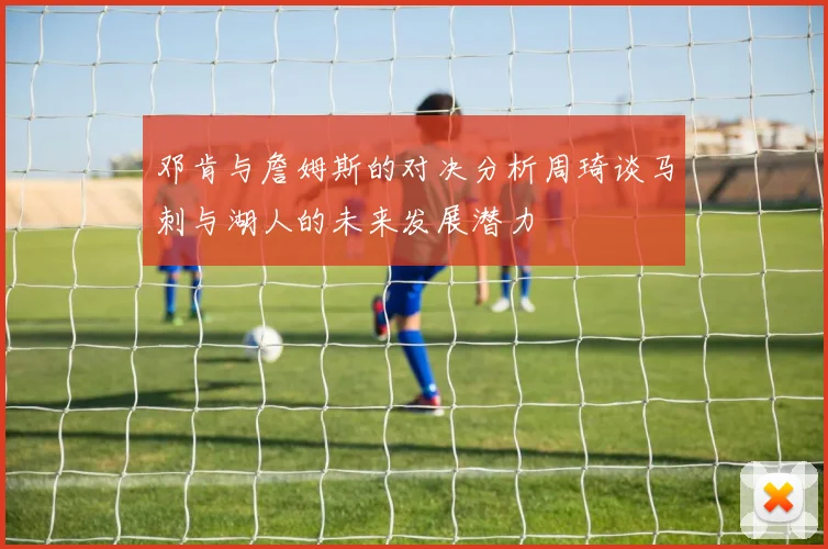 邓肯与詹姆斯的对决分析周琦谈马刺与湖人的未来发展潜力