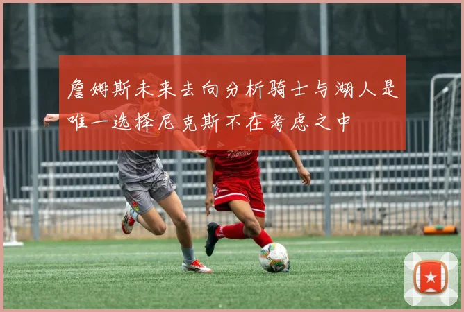 詹姆斯未来去向分析骑士与湖人是唯一选择尼克斯不在考虑之中